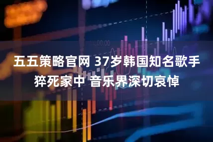 五五策略官网 37岁韩国知名歌手猝死家中 音乐界深切哀悼