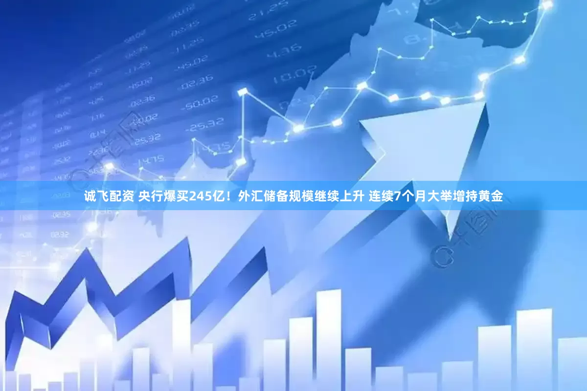 诚飞配资 央行爆买245亿！外汇储备规模继续上升 连续7个月大举增持黄金