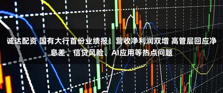 诚达配资 国有大行首份业绩报！营收净利润双增 高管层回应净息差、信贷风险、AI应用等热点问题