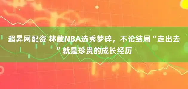 超昇网配资 林葳NBA选秀梦碎，不论结局“走出去”就是珍贵的成长经历