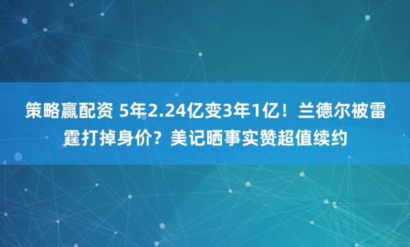 策略赢配资 5年2.24亿变3年1亿！兰德尔被雷霆打掉身价？美记晒事实赞超值续约