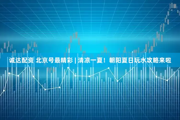 诚达配资 北京号最精彩 | 清凉一夏！朝阳夏日玩水攻略来啦