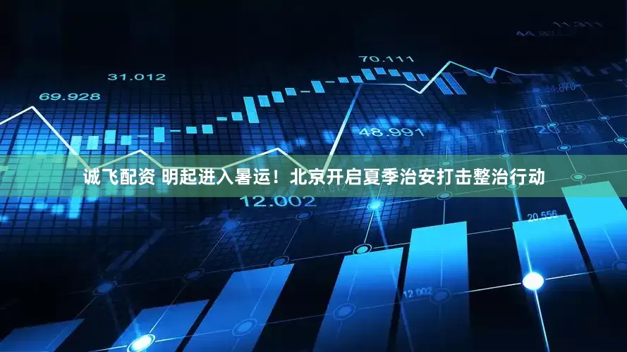 诚飞配资 明起进入暑运！北京开启夏季治安打击整治行动