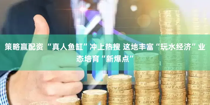 策略赢配资 “真人鱼缸”冲上热搜 这地丰富“玩水经济”业态培育“新爆点”