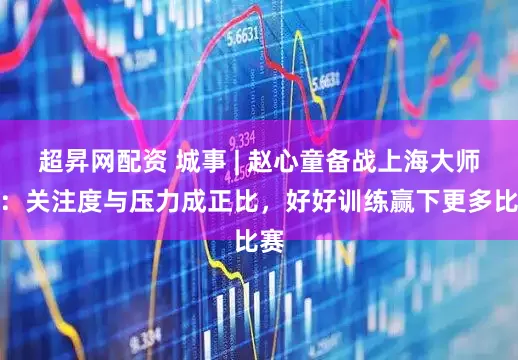 超昇网配资 城事 | 赵心童备战上海大师赛：关注度与压力成正比，好好训练赢下更多比赛