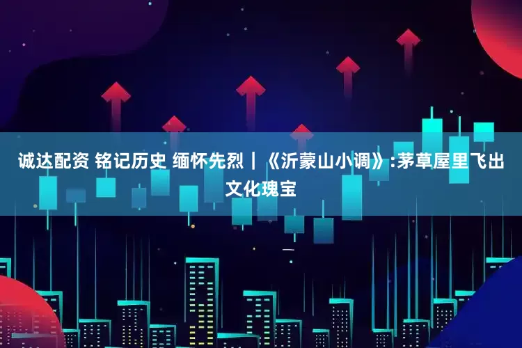诚达配资 铭记历史 缅怀先烈｜《沂蒙山小调》:茅草屋里飞出文化瑰宝
