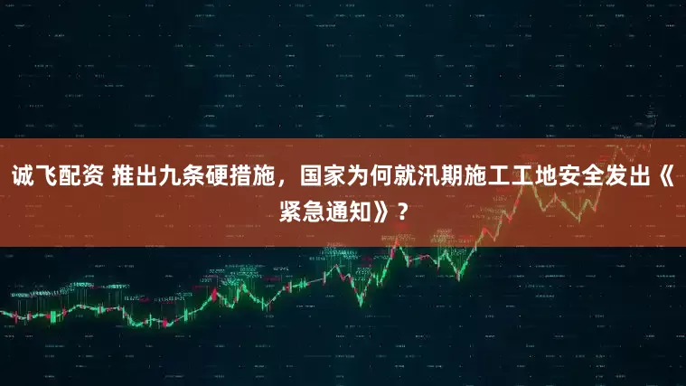 诚飞配资 推出九条硬措施，国家为何就汛期施工工地安全发出《紧急通知》？