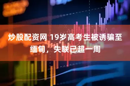 炒股配资网 19岁高考生被诱骗至缅甸，失联已超一周