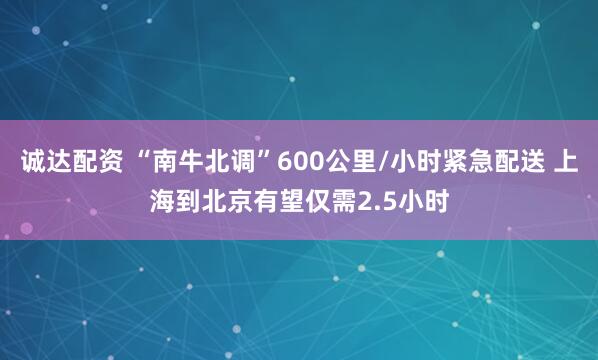 诚达配资 “南牛北调”600公里/小时紧急配送 上海到北京有望仅需2.5小时