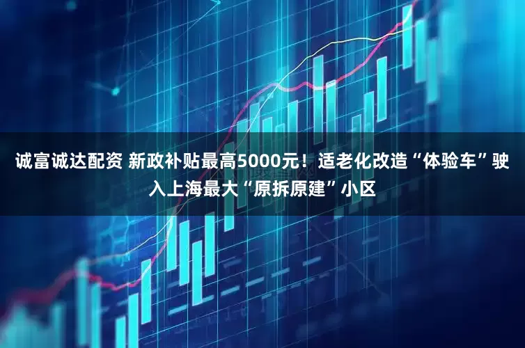 诚富诚达配资 新政补贴最高5000元！适老化改造“体验车”驶入上海最大“原拆原建”小区