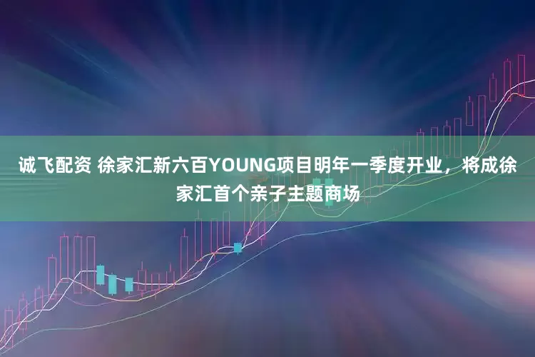 诚飞配资 徐家汇新六百YOUNG项目明年一季度开业，将成徐家汇首个亲子主题商场