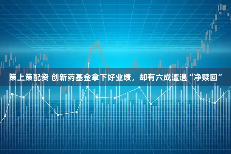 策上策配资 创新药基金拿下好业绩，却有六成遭遇“净赎回”