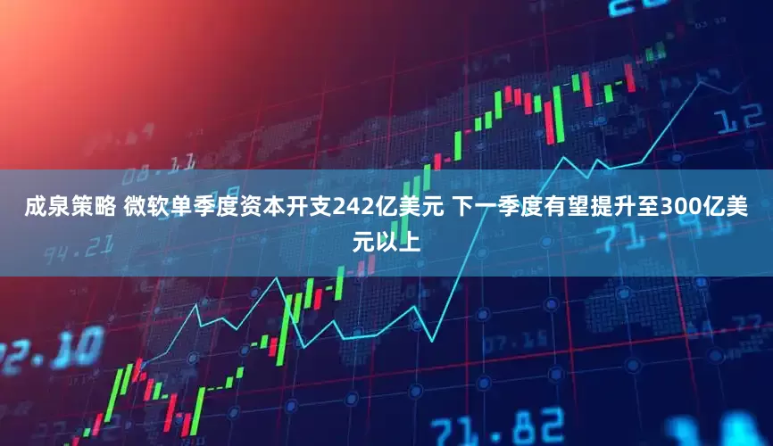 成泉策略 微软单季度资本开支242亿美元 下一季度有望提升至300亿美元以上