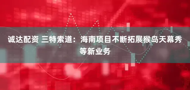 诚达配资 三特索道：海南项目不断拓展猴岛天幕秀等新业务