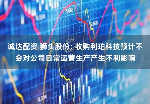 诚达配资 狮头股份: 收购利珀科技预计不会对公司日常运营生产产生不利影响