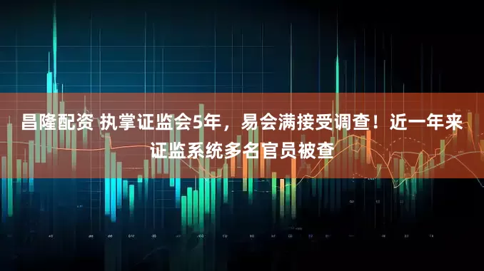 昌隆配资 执掌证监会5年，易会满接受调查！近一年来证监系统多名官员被查