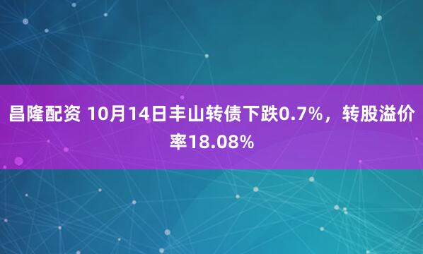 昌隆配资 10月14日丰山转债下跌0.7%，转股溢价率18.08%
