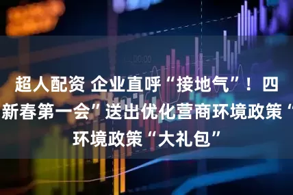 超人配资 企业直呼“接地气”！四川泸州“新春第一会”送出优化营商环境政策“大礼包”