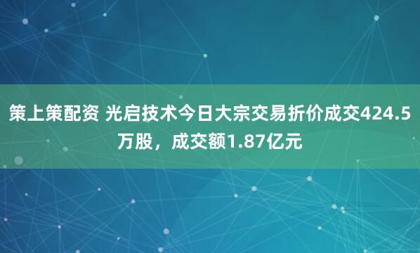 策上策配资 光启技术今日大宗交易折价成交424.5万股，成交额1.87亿元