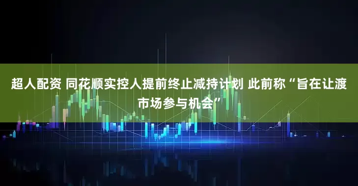 超人配资 同花顺实控人提前终止减持计划 此前称“旨在让渡市场参与机会”