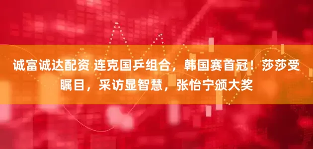 诚富诚达配资 连克国乒组合，韩国赛首冠！莎莎受瞩目，采访显智慧，张怡宁颁大奖